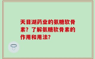 天目湖药业的氨糖软骨素？了解氨糖软骨素的作用和用法？