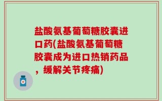 盐酸氨基葡萄糖胶囊进口药(盐酸氨基葡萄糖胶囊成为进口热销药品，缓解关节疼痛)