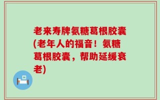 老来寿牌氨糖葛根胶囊(老年人的福音！氨糖葛根胶囊，帮助延缓衰老)