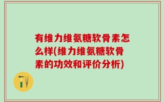 有维力维氨糖软骨素怎么样(维力维氨糖软骨素的功效和评价分析)