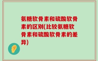 氨糖软骨素和硫酸软骨素的区别(比较氨糖软骨素和硫酸软骨素的差异)