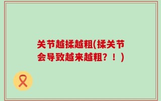 关节越揉越粗(揉关节会导致越来越粗？！)