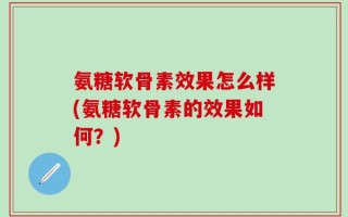 氨糖软骨素效果怎么样(氨糖软骨素的效果如何？)
