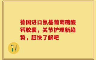 德国进口氨基葡萄糖酸钙胶囊，关节护理新趋势，赶快了解吧