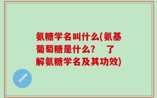 氨糖学名叫什么(氨基葡萄糖是什么？  了解氨糖学名及其功效)