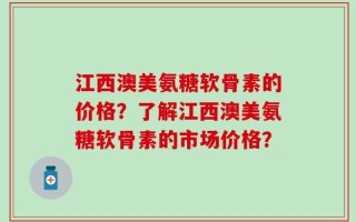 江西澳美氨糖软骨素的价格？了解江西澳美氨糖软骨素的市场价格？