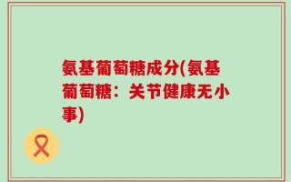 氨基葡萄糖成分(氨基葡萄糖：关节健康无小事)