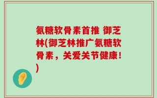 氨糖软骨素首推 御芝林(御芝林推广氨糖软骨素，关爱关节健康！)