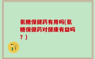 氨糖保健药有用吗(氨糖保健药对健康有益吗？)