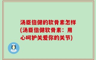 汤臣倍健的软骨素怎样(汤臣倍健软骨素：用心呵护关爱你的关节)
