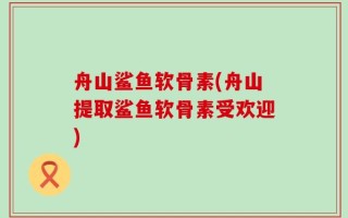 舟山鲨鱼软骨素(舟山提取鲨鱼软骨素受欢迎)