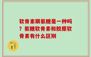 软骨素跟氨糖是一种吗？氨糖软骨素和胶原软骨素有什么区别