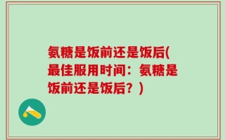 氨糖是饭前还是饭后(最佳服用时间：氨糖是饭前还是饭后？)