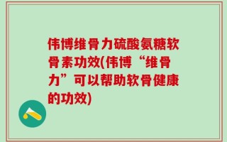 伟博维骨力硫酸氨糖软骨素功效(伟博“维骨力”可以帮助软骨健康的功效)