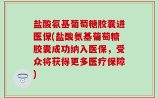 盐酸氨基葡萄糖胶囊进医保(盐酸氨基葡萄糖胶囊成功纳入医保，受众将获得更多医疗保障)