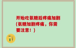 开始吃氨糖后疼痛加剧(氨糖加剧疼痛，你需要注意！)