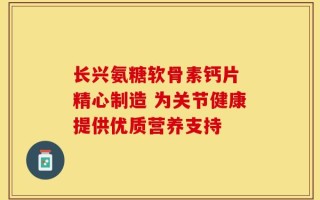长兴氨糖软骨素钙片 精心制造 为关节健康提供优质营养支持
