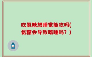 吃氨糖想睡觉能吃吗(氨糖会导致嗜睡吗？)