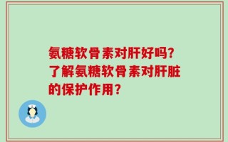 氨糖软骨素对肝好吗？了解氨糖软骨素对肝脏的保护作用？