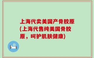 上海代卖美国产骨胶原(上海代售纯美国骨胶原，呵护肌肤健康)