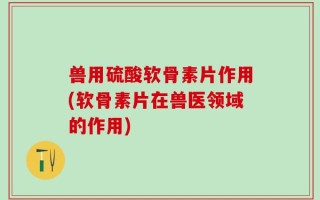 兽用硫酸软骨素片作用(软骨素片在兽医领域的作用)
