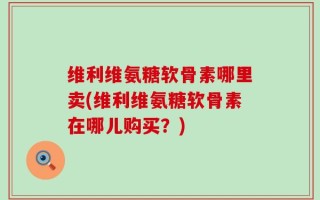 维利维氨糖软骨素哪里卖(维利维氨糖软骨素在哪儿购买？)