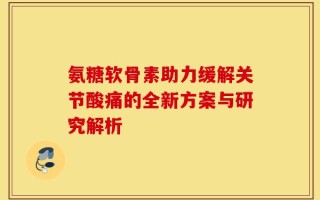 氨糖软骨素助力缓解关节酸痛的全新方案与研究解析