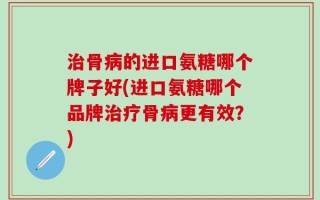 治骨病的进口氨糖哪个牌子好(进口氨糖哪个品牌治疗骨病更有效？)