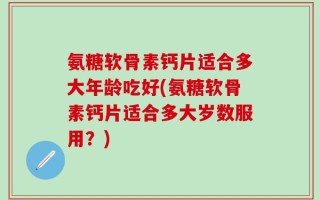 氨糖软骨素钙片适合多大年龄吃好(氨糖软骨素钙片适合多大岁数服用？)