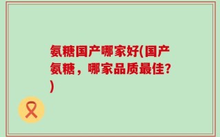 氨糖国产哪家好(国产氨糖，哪家品质最佳？)