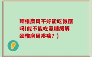 颈椎肩周不好能吃氨糖吗(能不能吃氨糖缓解颈椎肩周疼痛？)