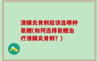 滑膜炎骨刺应该选哪种氨糖(如何选择氨糖治疗滑膜炎骨刺？)