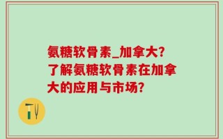 氨糖软骨素_加拿大？了解氨糖软骨素在加拿大的应用与市场？