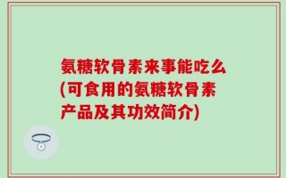 氨糖软骨素来事能吃么(可食用的氨糖软骨素产品及其功效简介)