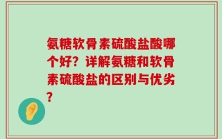 氨糖软骨素硫酸盐酸哪个好？详解氨糖和软骨素硫酸盐的区别与优劣？