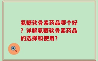 氨糖软骨素药品哪个好？详解氨糖软骨素药品的选择和使用？