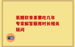 氨糖软骨素要吃几年 专家解答服用时长相关疑问
