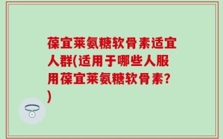 葆宜莱氨糖软骨素适宜人群(适用于哪些人服用葆宜莱氨糖软骨素？)
