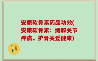 安康软骨素药品功效(安康软骨素：缓解关节疼痛，护骨关爱健康)
