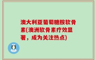 澳大利亚葡萄糖胺软骨素(澳洲软骨素疗效显著，成为关注热点)