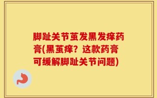 脚趾关节茧发黑发痒药膏(黑茧痒？这款药膏可缓解脚趾关节问题)