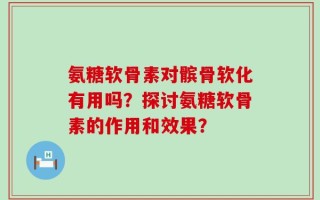 氨糖软骨素对髌骨软化有用吗？探讨氨糖软骨素的作用和效果？
