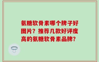 氨糖软骨素哪个牌子好图片？推荐几款好评度高的氨糖软骨素品牌？