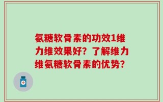 氨糖软骨素的功效1维力维效果好？了解维力维氨糖软骨素的优势？