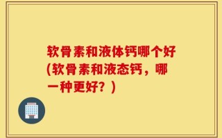 软骨素和液体钙哪个好(软骨素和液态钙，哪一种更好？)