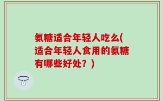 氨糖适合年轻人吃么(适合年轻人食用的氨糖有哪些好处？)