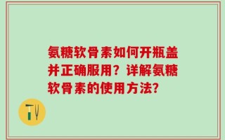 氨糖软骨素如何开瓶盖并正确服用？详解氨糖软骨素的使用方法？