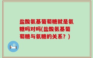 盐酸氨基葡萄糖就是氨糖吗对吗(盐酸氨基葡萄糖与氨糖的关系？)