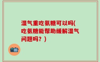 湿气重吃氨糖可以吗(吃氨糖能帮助缓解湿气问题吗？)