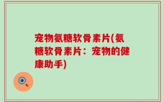 宠物氨糖软骨素片(氨糖软骨素片：宠物的健康助手)
